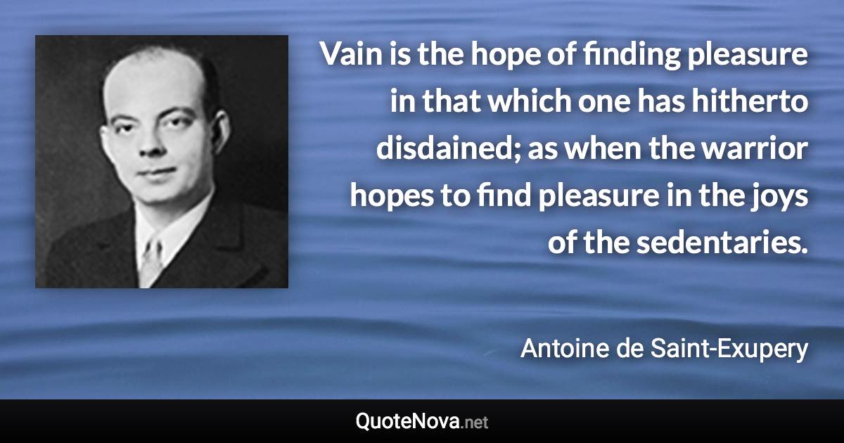 Vain is the hope of finding pleasure in that which one has hitherto disdained; as when the warrior hopes to find pleasure in the joys of the sedentaries. - Antoine de Saint-Exupery quote