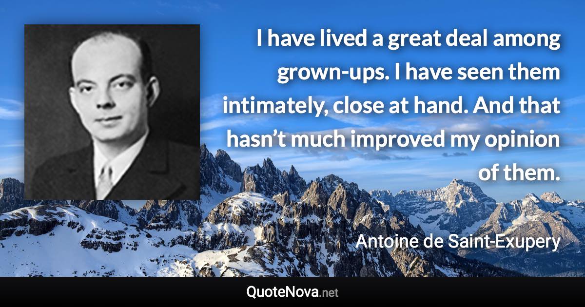 I have lived a great deal among grown-ups. I have seen them intimately, close at hand. And that hasn’t much improved my opinion of them. - Antoine de Saint-Exupery quote