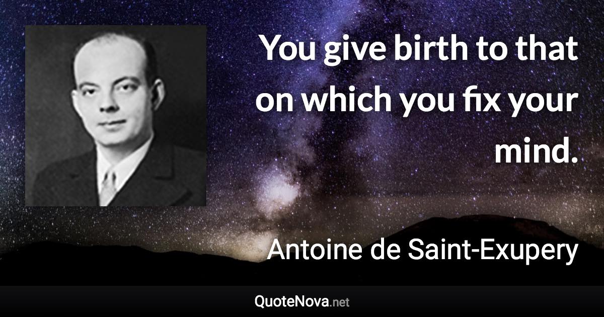 You give birth to that on which you fix your mind. - Antoine de Saint-Exupery quote