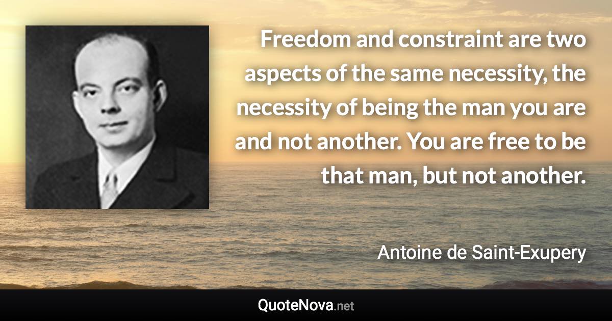 Freedom and constraint are two aspects of the same necessity, the necessity of being the man you are and not another. You are free to be that man, but not another. - Antoine de Saint-Exupery quote