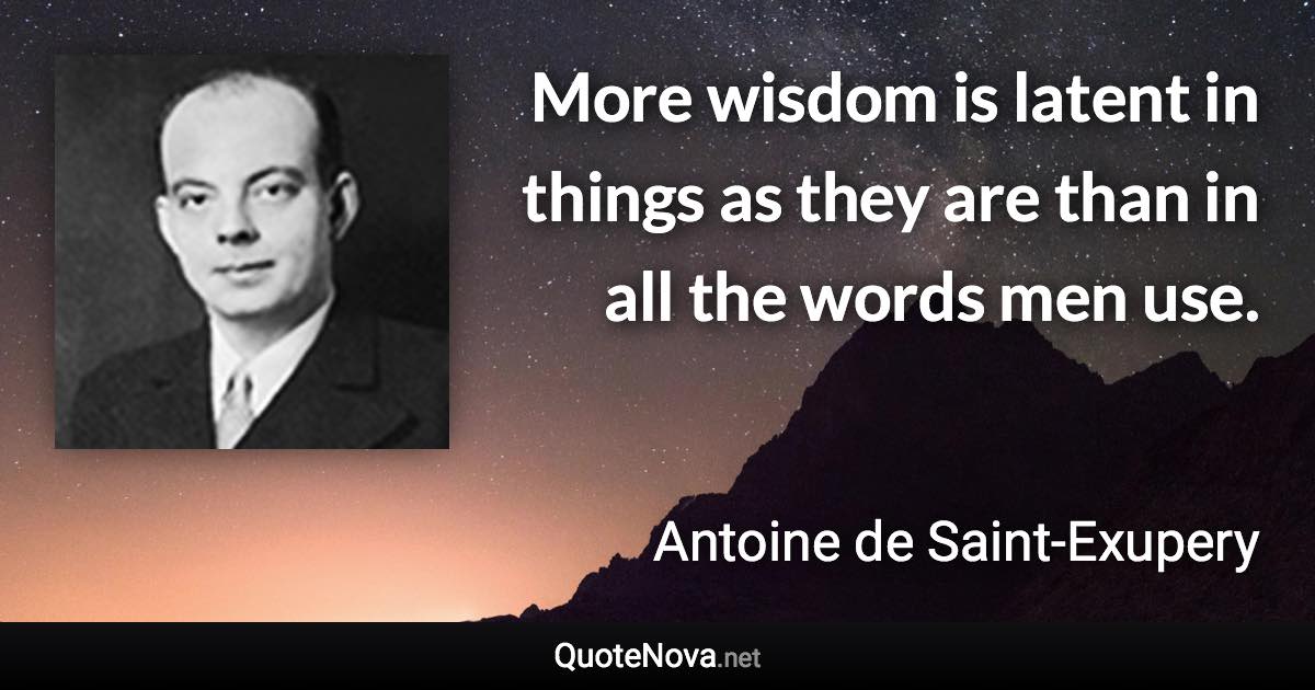 More wisdom is latent in things as they are than in all the words men use. - Antoine de Saint-Exupery quote