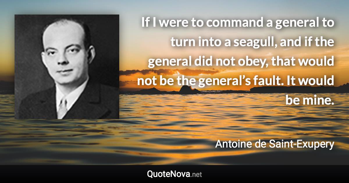 If I were to command a general to turn into a seagull, and if the general did not obey, that would not be the general’s fault. It would be mine. - Antoine de Saint-Exupery quote