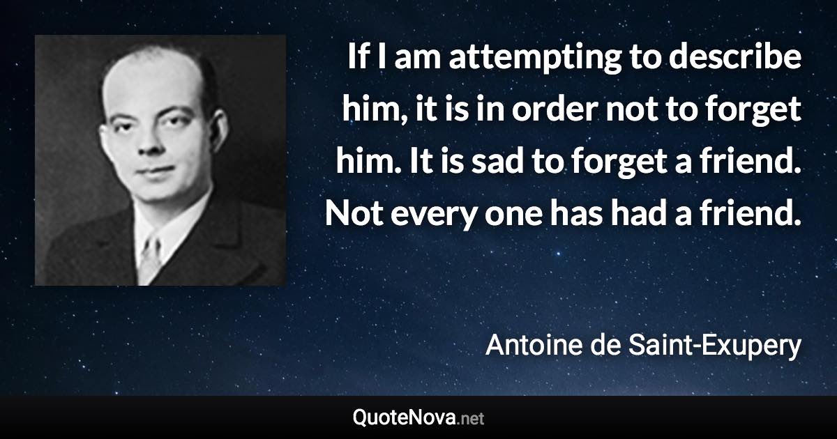 If I am attempting to describe him, it is in order not to forget him. It is sad to forget a friend. Not every one has had a friend. - Antoine de Saint-Exupery quote