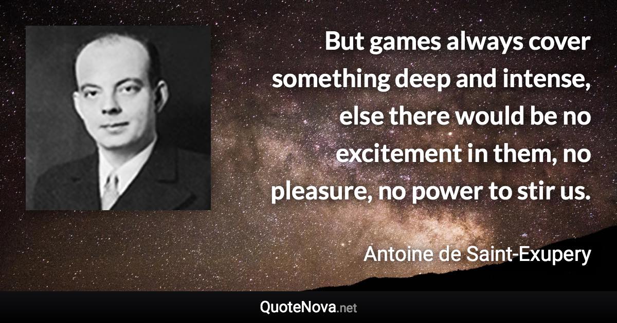 But games always cover something deep and intense, else there would be no excitement in them, no pleasure, no power to stir us. - Antoine de Saint-Exupery quote