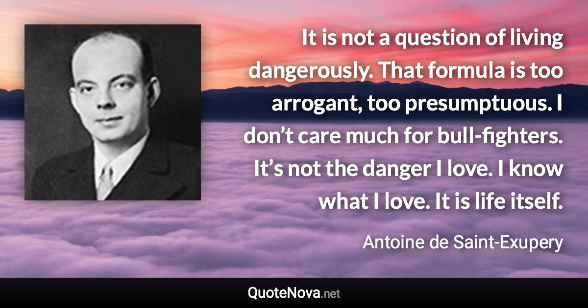 It is not a question of living dangerously. That formula is too arrogant, too presumptuous. I don’t care much for bull-fighters. It’s not the danger I love. I know what I love. It is life itself. - Antoine de Saint-Exupery quote