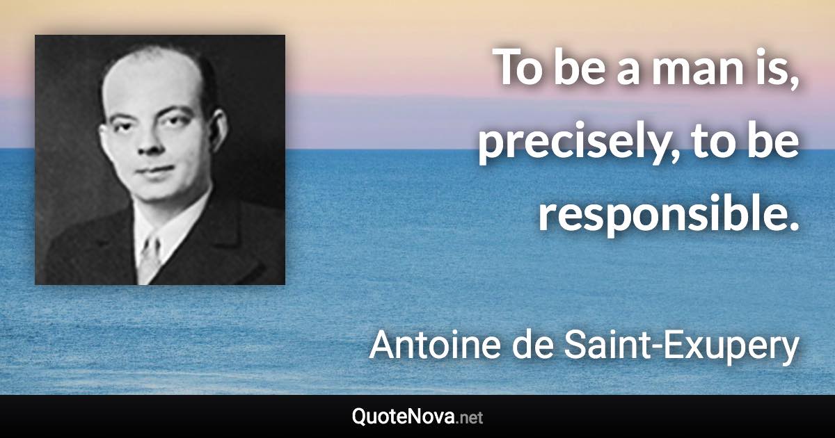 To be a man is, precisely, to be responsible. - Antoine de Saint-Exupery quote