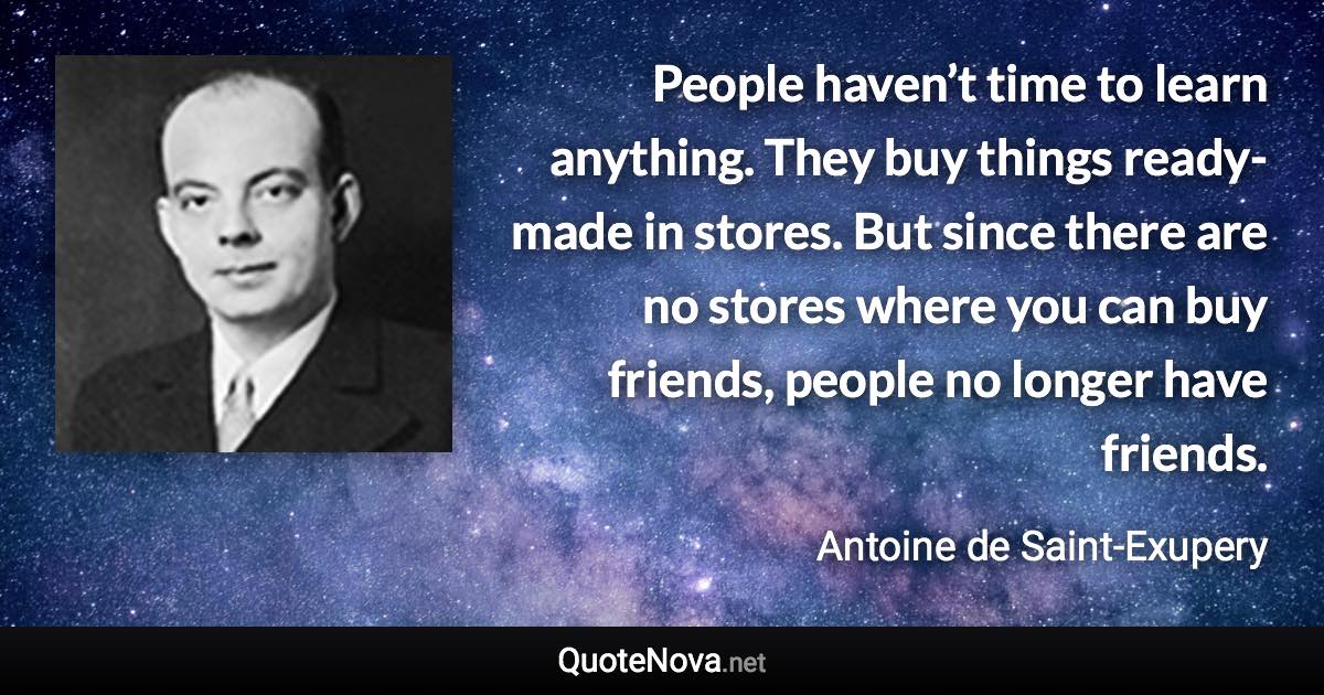 People haven’t time to learn anything. They buy things ready-made in stores. But since there are no stores where you can buy friends, people no longer have friends. - Antoine de Saint-Exupery quote