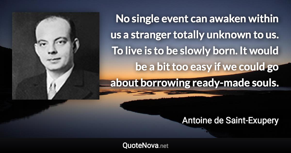 No single event can awaken within us a stranger totally unknown to us. To live is to be slowly born. It would be a bit too easy if we could go about borrowing ready-made souls. - Antoine de Saint-Exupery quote