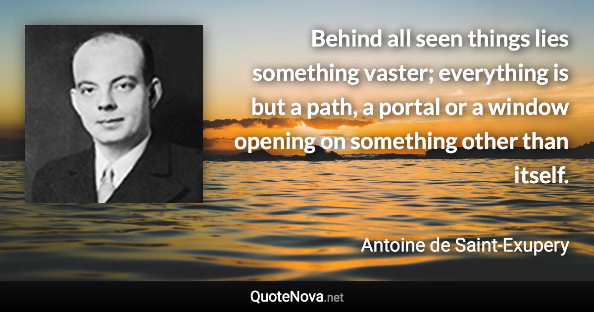 Behind all seen things lies something vaster; everything is but a path, a portal or a window opening on something other than itself. - Antoine de Saint-Exupery quote