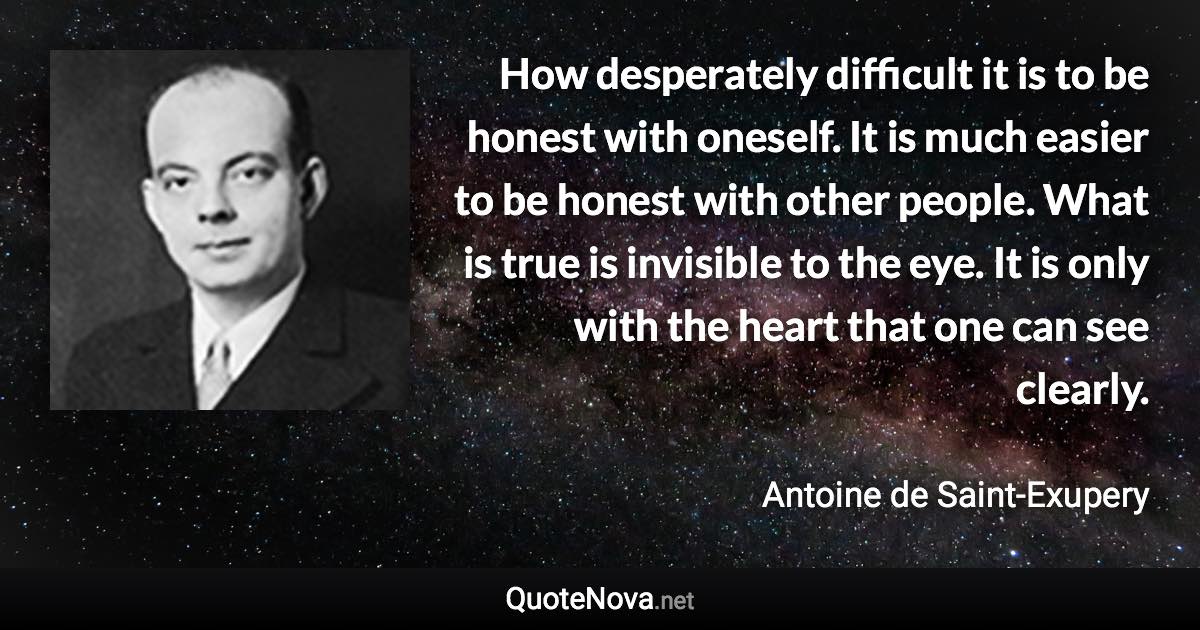 How desperately difficult it is to be honest with oneself. It is much easier to be honest with other people. What is true is invisible to the eye. It is only with the heart that one can see clearly. - Antoine de Saint-Exupery quote