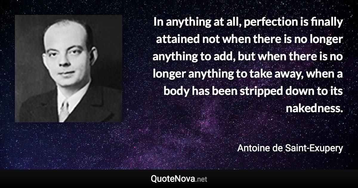 In anything at all, perfection is finally attained not when there is no longer anything to add, but when there is no longer anything to take away, when a body has been stripped down to its nakedness. - Antoine de Saint-Exupery quote