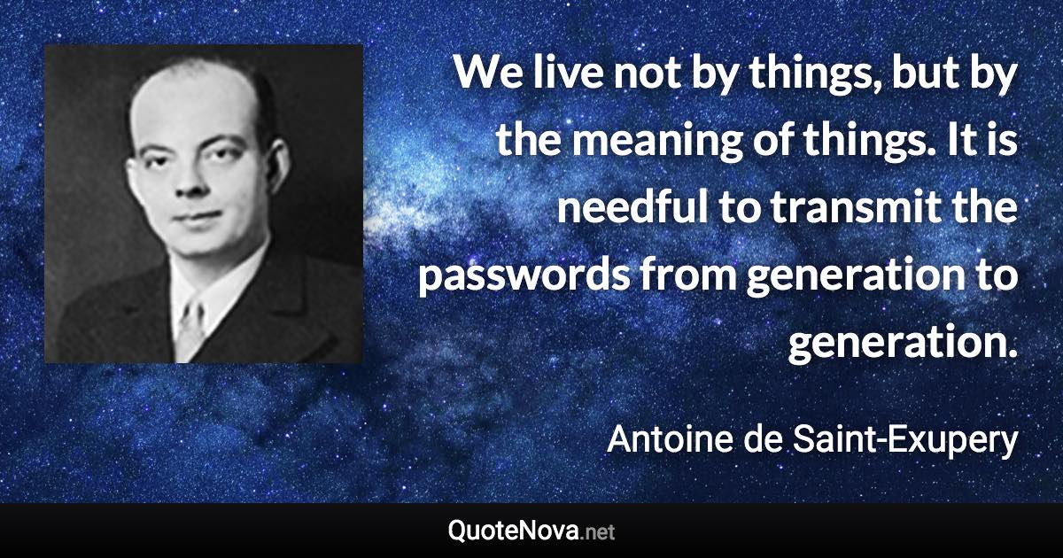 We live not by things, but by the meaning of things. It is needful to transmit the passwords from generation to generation. - Antoine de Saint-Exupery quote