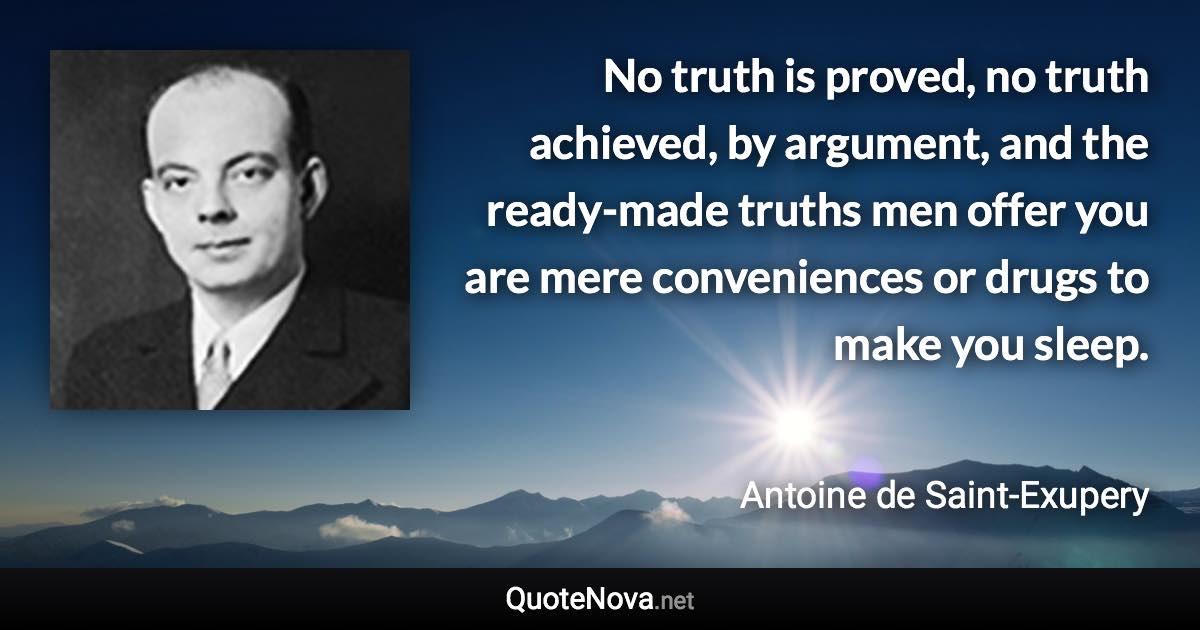 No truth is proved, no truth achieved, by argument, and the ready-made truths men offer you are mere conveniences or drugs to make you sleep. - Antoine de Saint-Exupery quote