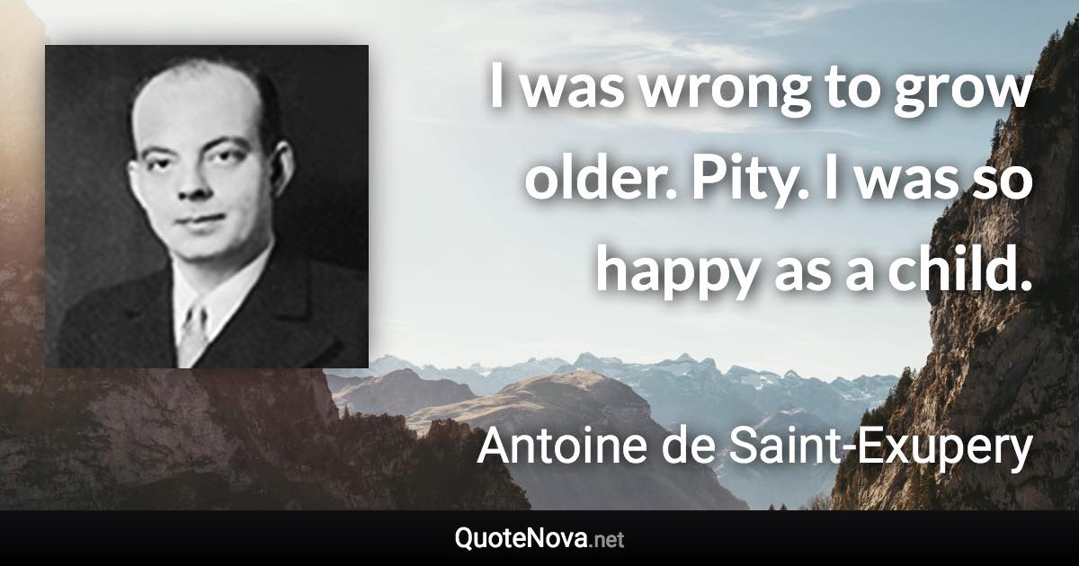 I was wrong to grow older. Pity. I was so happy as a child. - Antoine de Saint-Exupery quote