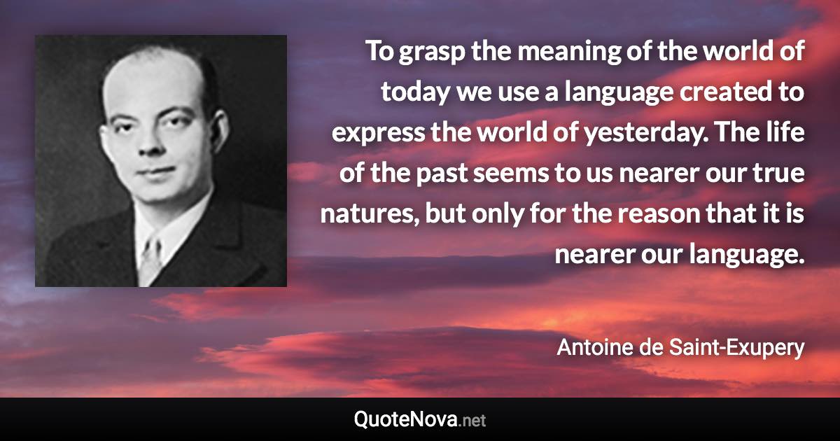 To grasp the meaning of the world of today we use a language created to express the world of yesterday. The life of the past seems to us nearer our true natures, but only for the reason that it is nearer our language. - Antoine de Saint-Exupery quote