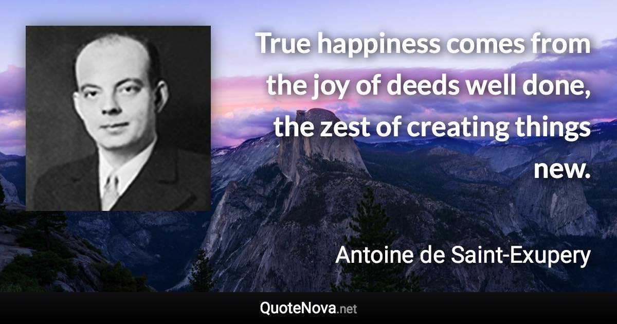 True happiness comes from the joy of deeds well done, the zest of creating things new. - Antoine de Saint-Exupery quote