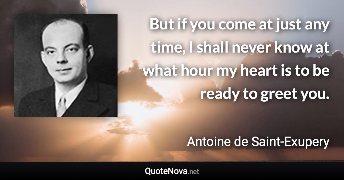 But if you come at just any time, I shall never know at what hour my heart is to be ready to greet you. - Antoine de Saint-Exupery quote