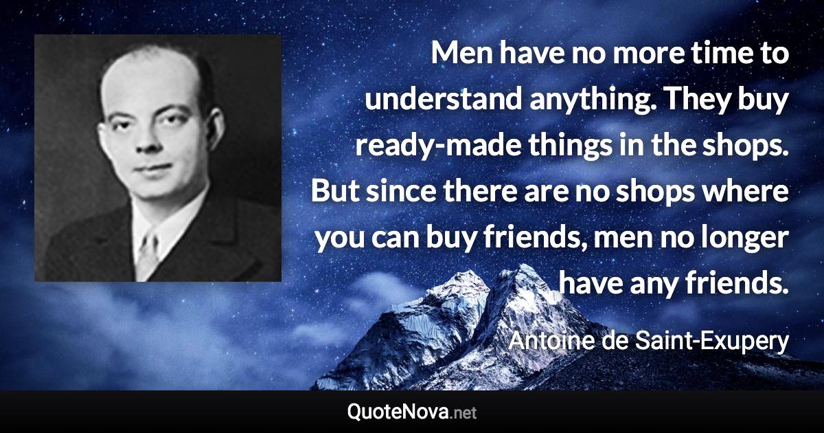 Men have no more time to understand anything. They buy ready-made things in the shops. But since there are no shops where you can buy friends, men no longer have any friends. - Antoine de Saint-Exupery quote