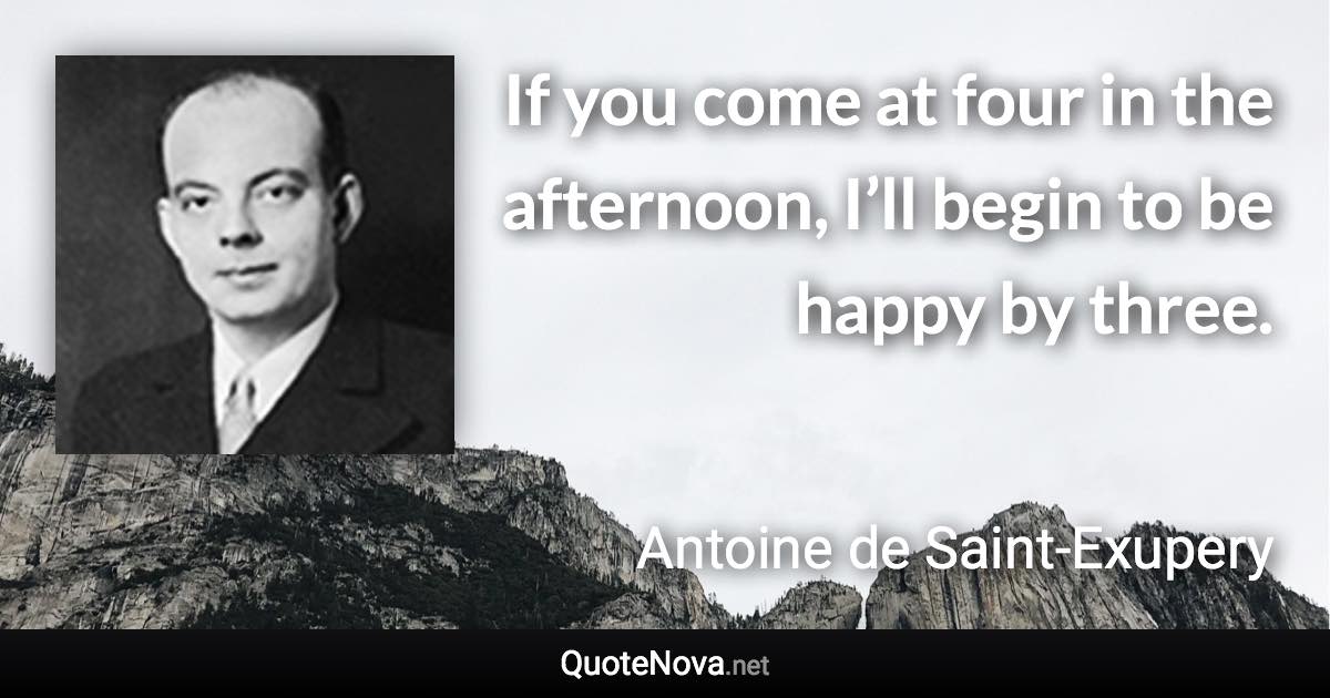 If you come at four in the afternoon, I’ll begin to be happy by three. - Antoine de Saint-Exupery quote