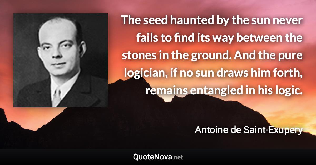 The seed haunted by the sun never fails to find its way between the stones in the ground. And the pure logician, if no sun draws him forth, remains entangled in his logic. - Antoine de Saint-Exupery quote