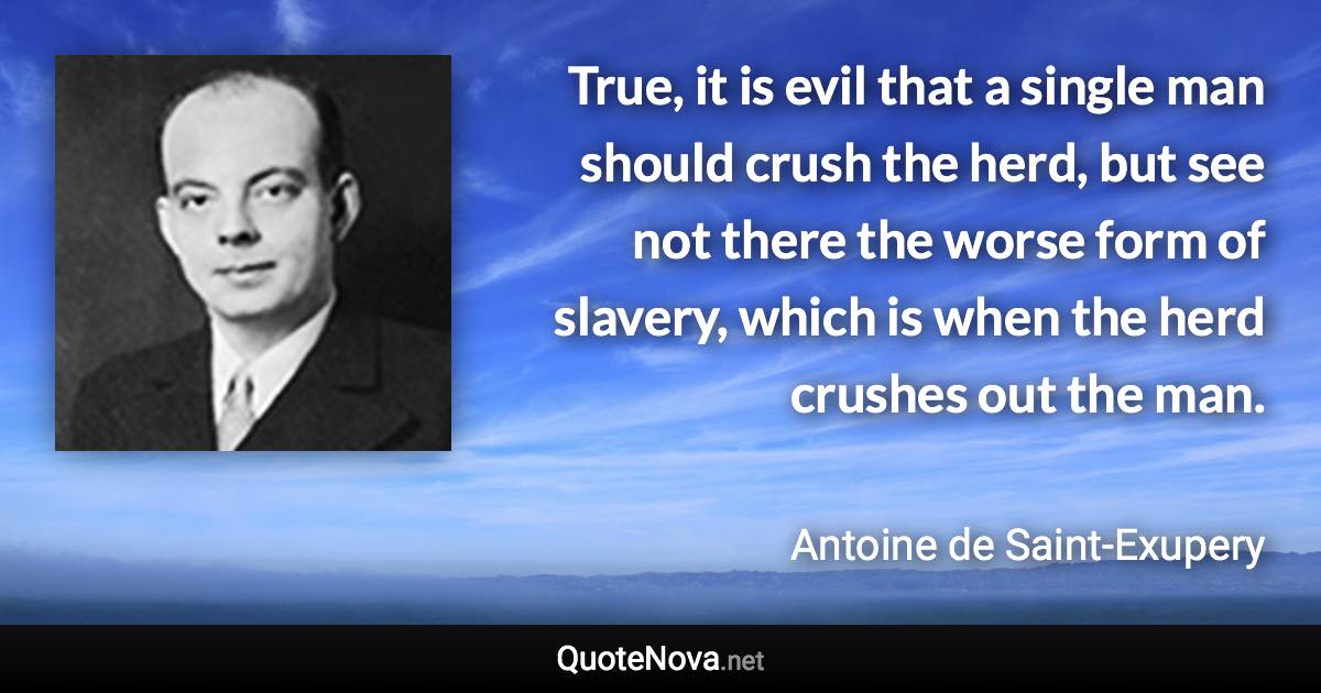 True, it is evil that a single man should crush the herd, but see not there the worse form of slavery, which is when the herd crushes out the man. - Antoine de Saint-Exupery quote