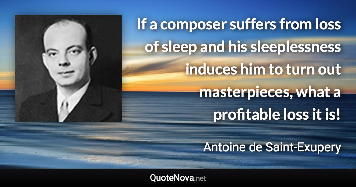 If a composer suffers from loss of sleep and his sleeplessness induces him to turn out masterpieces, what a profitable loss it is! - Antoine de Saint-Exupery quote