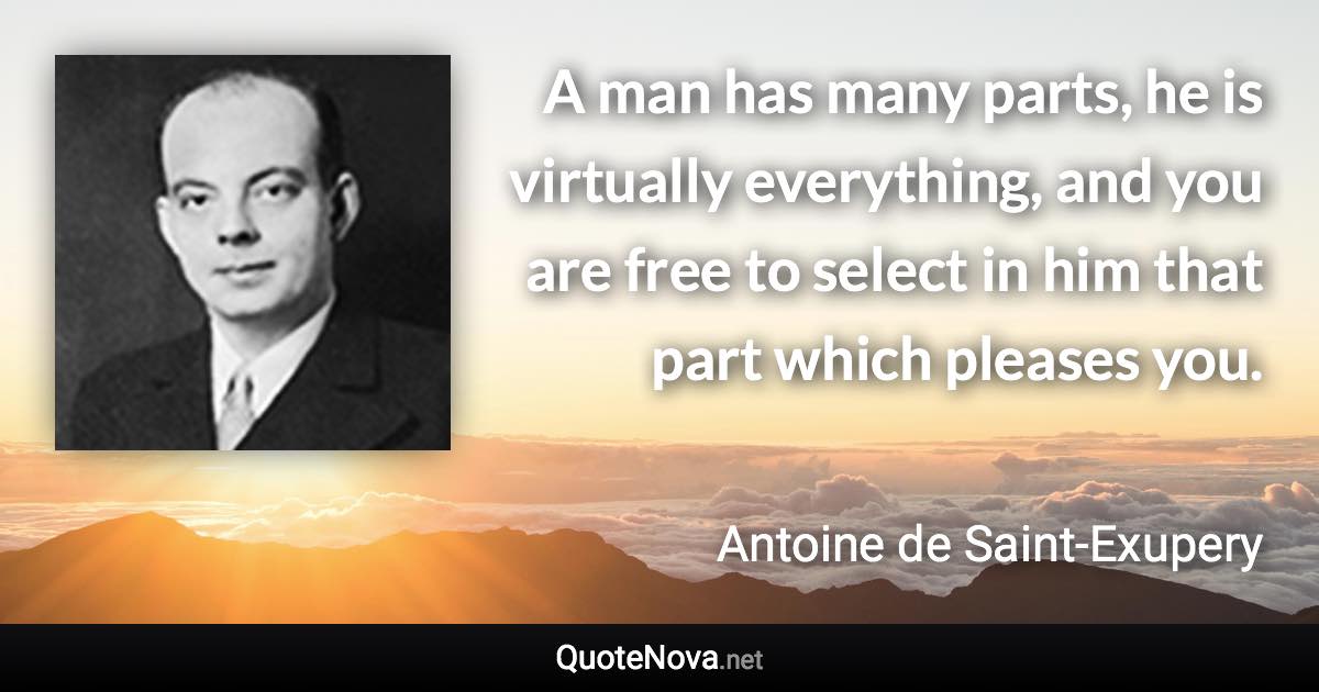 A man has many parts, he is virtually everything, and you are free to select in him that part which pleases you. - Antoine de Saint-Exupery quote