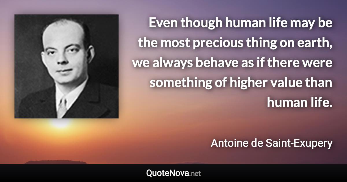 Even though human life may be the most precious thing on earth, we always behave as if there were something of higher value than human life. - Antoine de Saint-Exupery quote