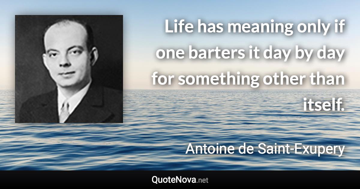 Life has meaning only if one barters it day by day for something other than itself. - Antoine de Saint-Exupery quote