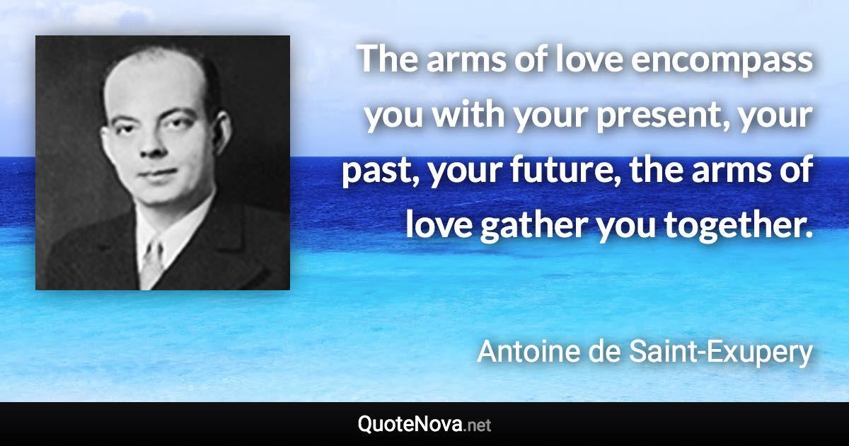 The arms of love encompass you with your present, your past, your future, the arms of love gather you together. - Antoine de Saint-Exupery quote