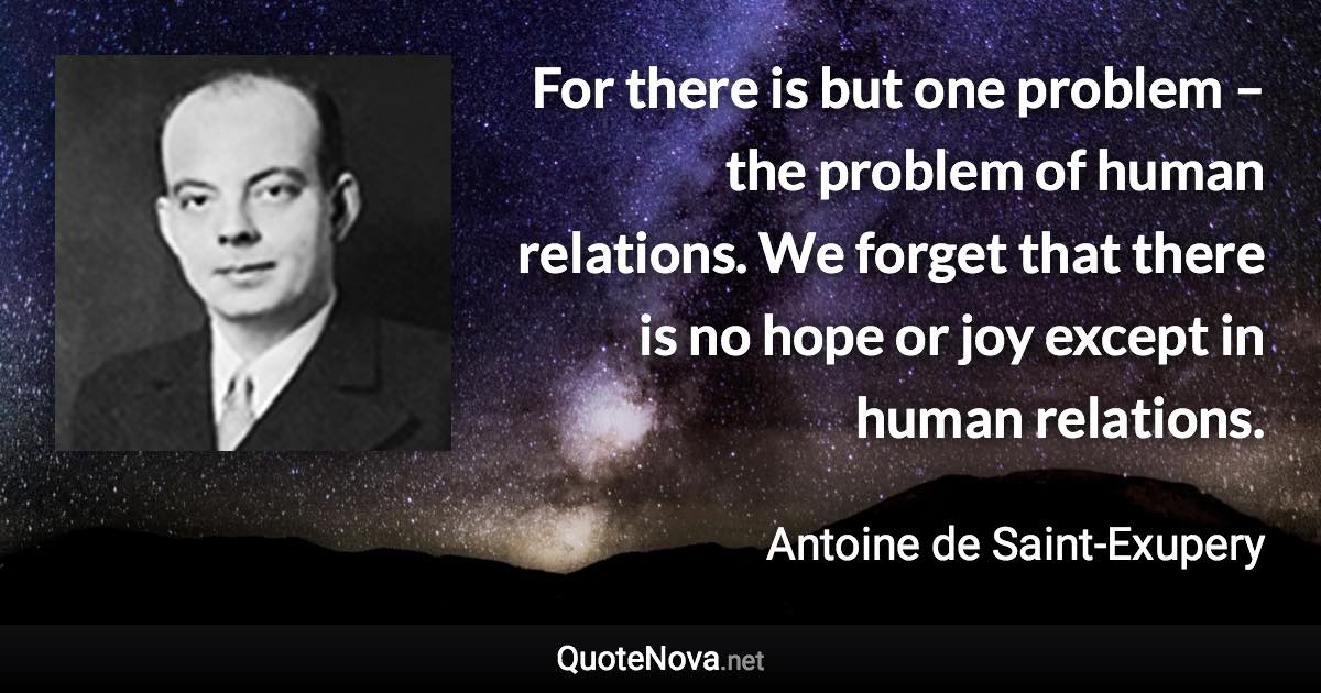 For there is but one problem – the problem of human relations. We forget that there is no hope or joy except in human relations. - Antoine de Saint-Exupery quote