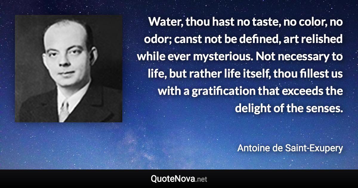 Water, thou hast no taste, no color, no odor; canst not be defined, art relished while ever mysterious. Not necessary to life, but rather life itself, thou fillest us with a gratification that exceeds the delight of the senses. - Antoine de Saint-Exupery quote