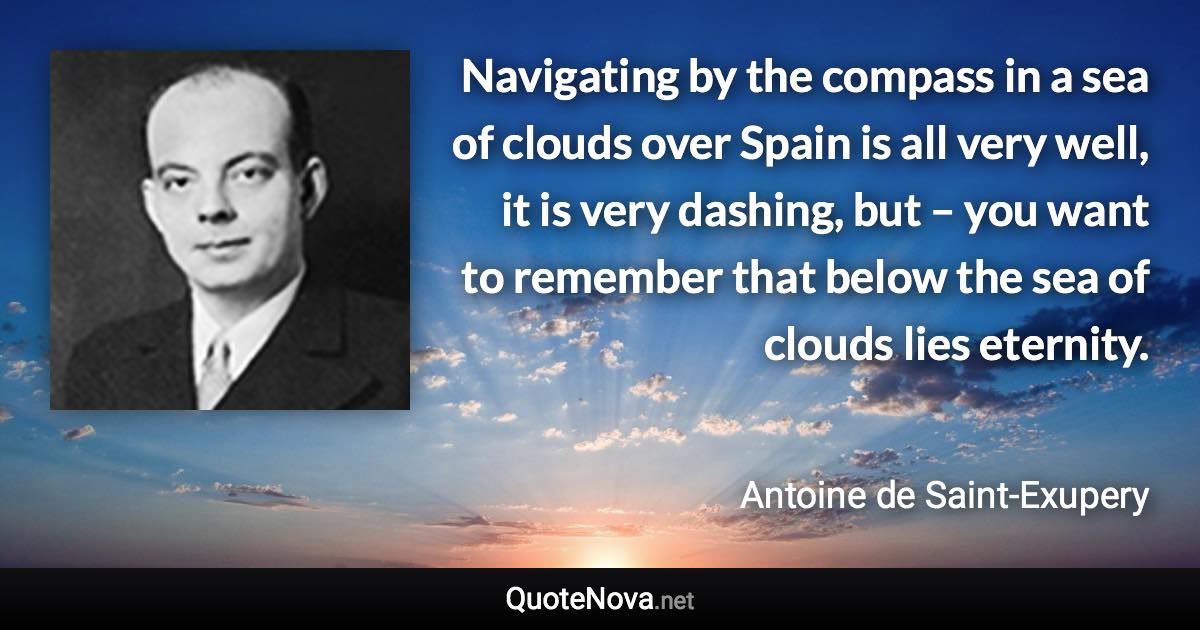 Navigating by the compass in a sea of clouds over Spain is all very well, it is very dashing, but – you want to remember that below the sea of clouds lies eternity. - Antoine de Saint-Exupery quote