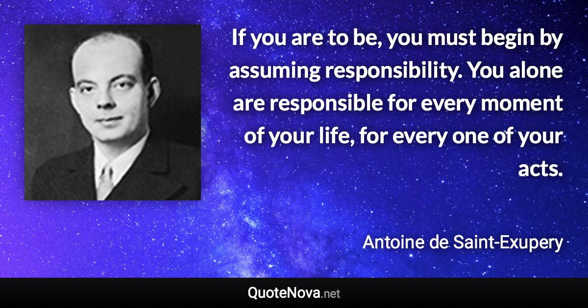 If you are to be, you must begin by assuming responsibility. You alone are responsible for every moment of your life, for every one of your acts. - Antoine de Saint-Exupery quote