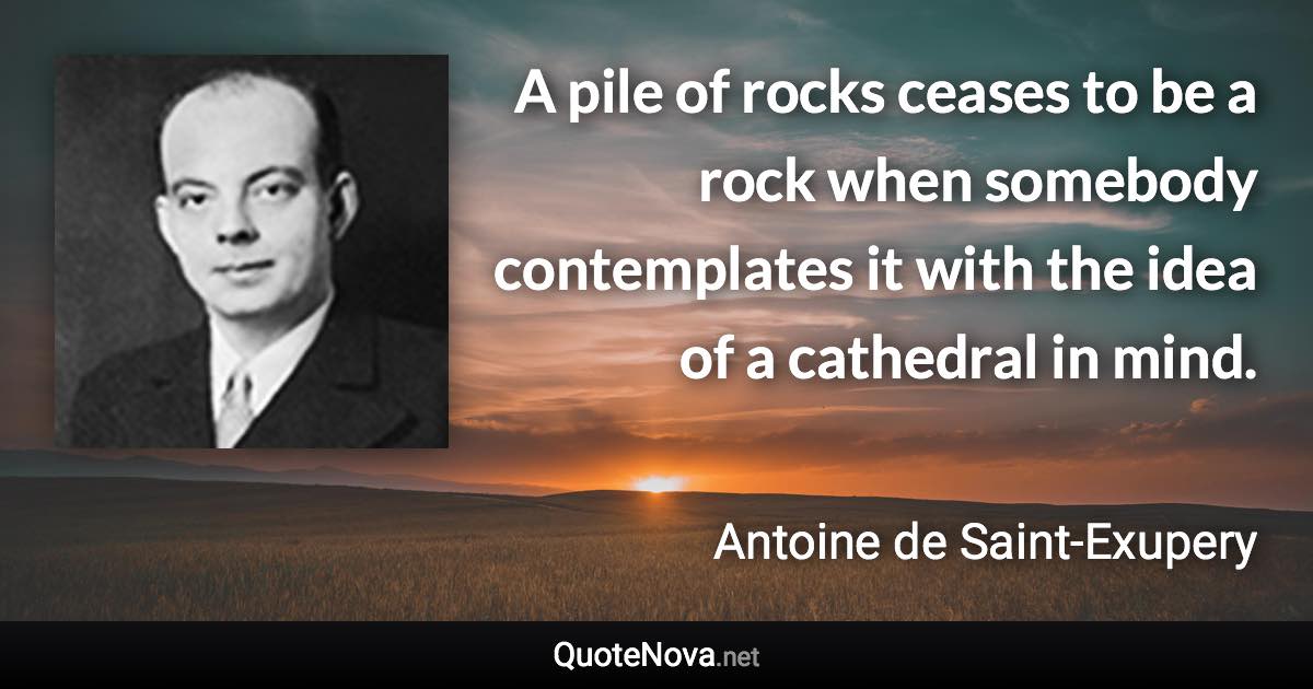 A pile of rocks ceases to be a rock when somebody contemplates it with the idea of a cathedral in mind. - Antoine de Saint-Exupery quote