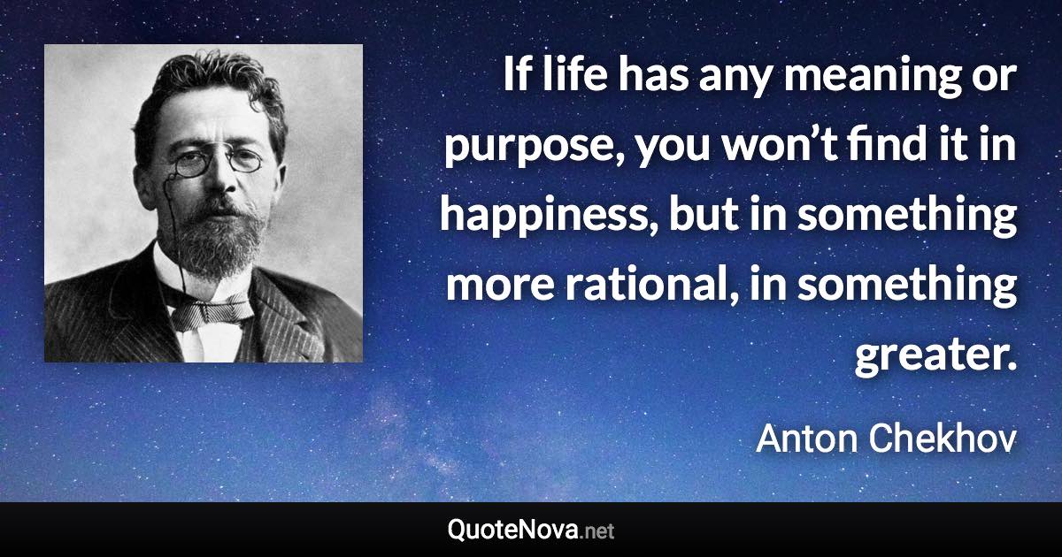 If life has any meaning or purpose, you won’t find it in happiness, but in something more rational, in something greater. - Anton Chekhov quote