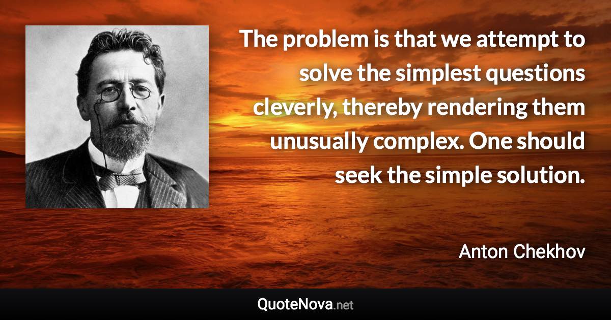 The problem is that we attempt to solve the simplest questions cleverly, thereby rendering them unusually complex. One should seek the simple solution. - Anton Chekhov quote