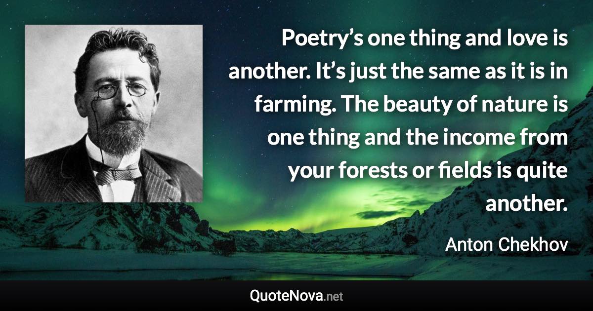 Poetry’s one thing and love is another. It’s just the same as it is in farming. The beauty of nature is one thing and the income from your forests or fields is quite another. - Anton Chekhov quote