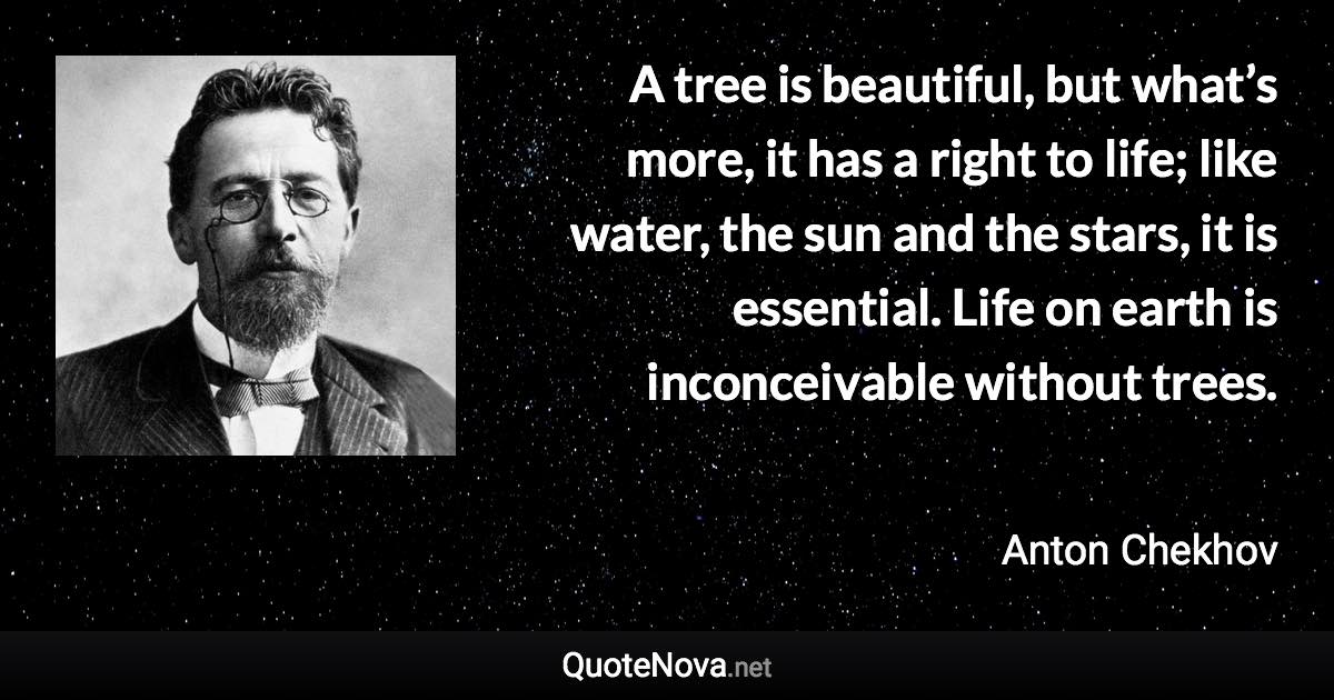 A tree is beautiful, but what’s more, it has a right to life; like water, the sun and the stars, it is essential. Life on earth is inconceivable without trees. - Anton Chekhov quote