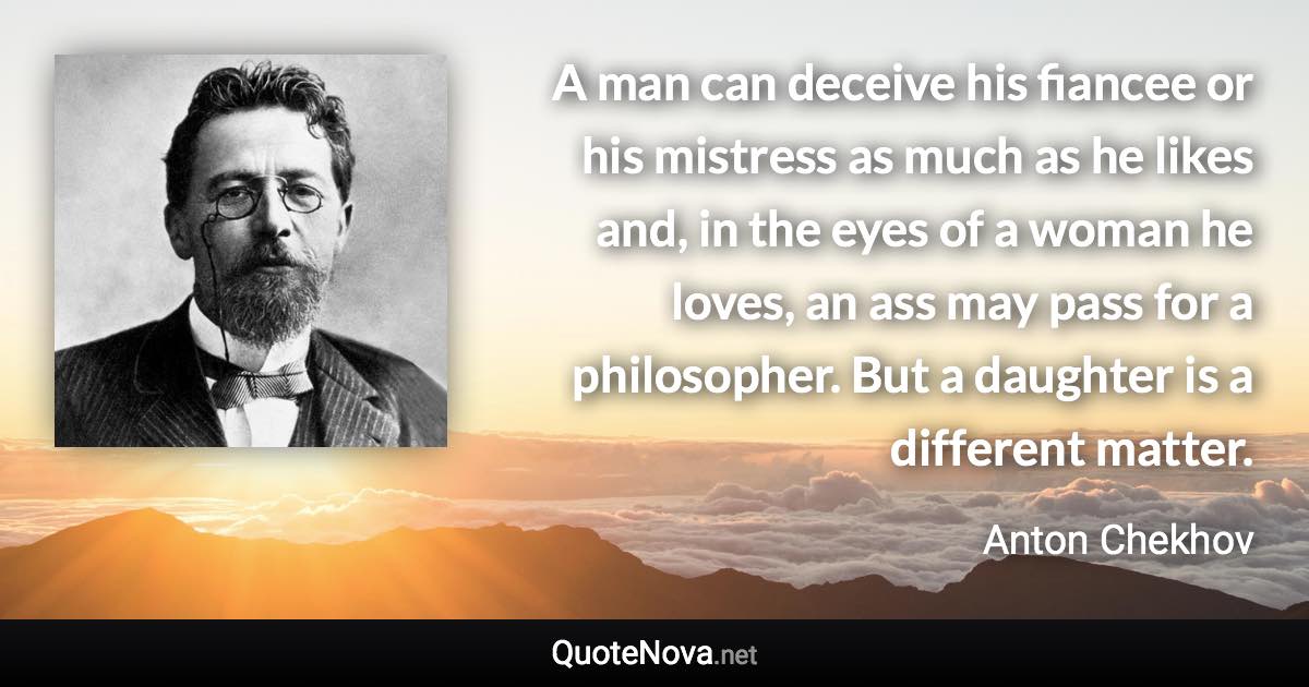 A man can deceive his fiancee or his mistress as much as he likes and, in the eyes of a woman he loves, an ass may pass for a philosopher. But a daughter is a different matter. - Anton Chekhov quote