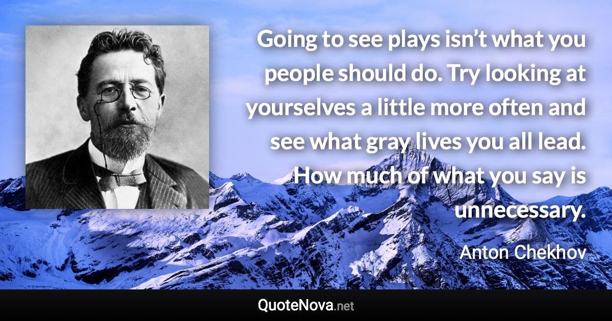 Going to see plays isn’t what you people should do. Try looking at yourselves a little more often and see what gray lives you all lead. How much of what you say is unnecessary. - Anton Chekhov quote