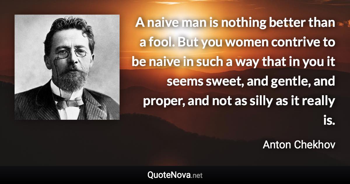 A naive man is nothing better than a fool. But you women contrive to be naive in such a way that in you it seems sweet, and gentle, and proper, and not as silly as it really is. - Anton Chekhov quote