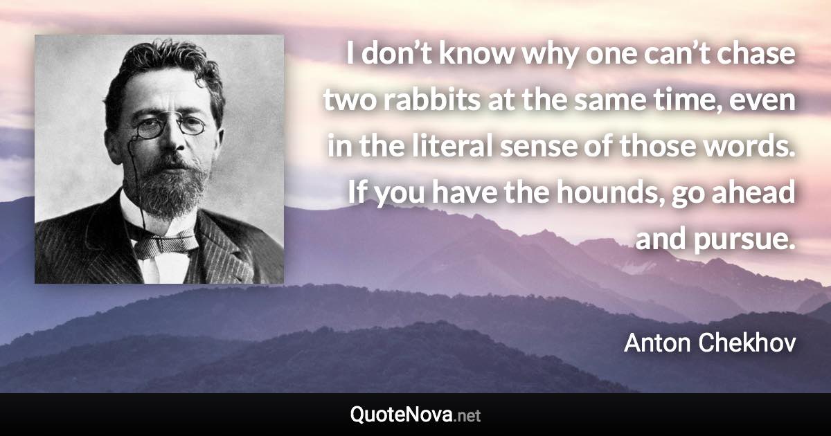 I don’t know why one can’t chase two rabbits at the same time, even in the literal sense of those words. If you have the hounds, go ahead and pursue. - Anton Chekhov quote