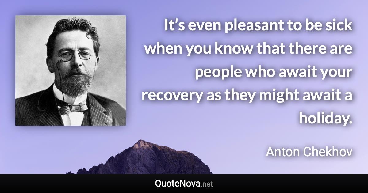It’s even pleasant to be sick when you know that there are people who await your recovery as they might await a holiday. - Anton Chekhov quote