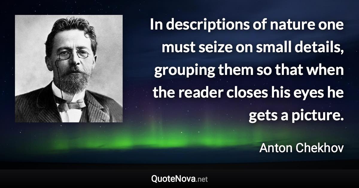 In descriptions of nature one must seize on small details, grouping them so that when the reader closes his eyes he gets a picture. - Anton Chekhov quote