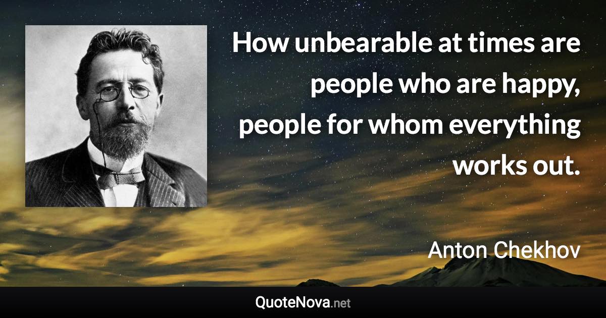 How unbearable at times are people who are happy, people for whom everything works out. - Anton Chekhov quote