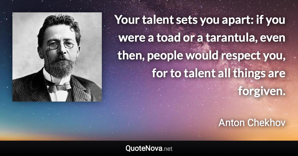 Your talent sets you apart: if you were a toad or a tarantula, even then, people would respect you, for to talent all things are forgiven. - Anton Chekhov quote