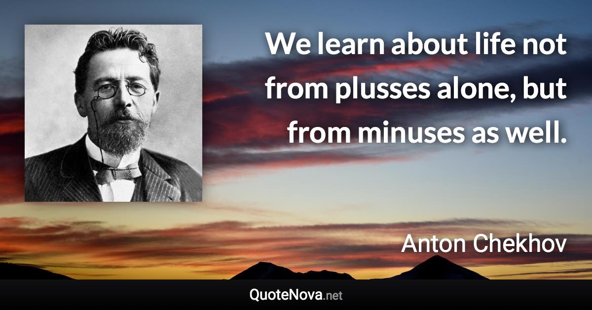 We learn about life not from plusses alone, but from minuses as well. - Anton Chekhov quote