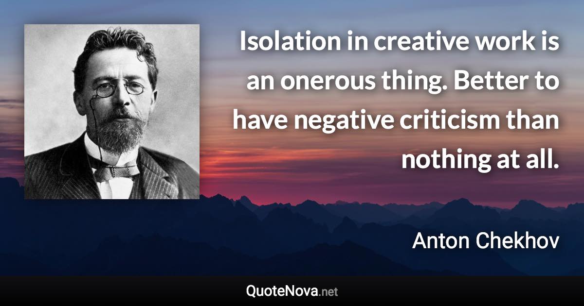 Isolation in creative work is an onerous thing. Better to have negative criticism than nothing at all. - Anton Chekhov quote