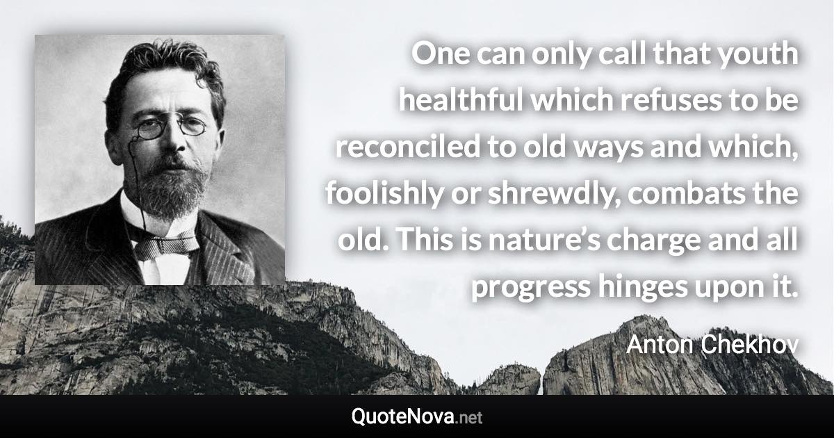 One can only call that youth healthful which refuses to be reconciled to old ways and which, foolishly or shrewdly, combats the old. This is nature’s charge and all progress hinges upon it. - Anton Chekhov quote